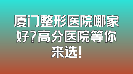 厦门整形医院哪家好？高分医院等你来选！