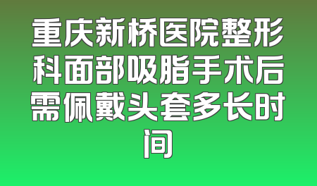 重庆新桥医院整形科面部吸脂手术后需佩戴头套多长时间