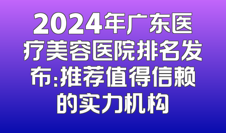 2024年广东医疗美容医院排名发布：推荐值得信赖的实力机构