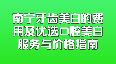 南宁牙齿美白的费用及优选口腔美白服务与价格指南