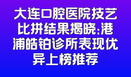 大连口腔医院技艺比拼结果揭晓：港浦皓铂诊所表现优异上榜推荐