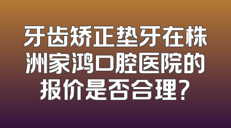 牙齿矫正垫牙在株洲家鸿口腔医院的报价是否合理？