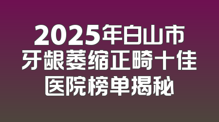 2025年白山市牙龈萎缩正畸十佳医院榜单揭秘