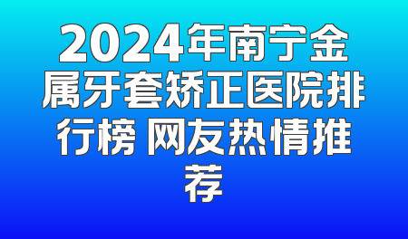 2024年南宁金属牙套矫正医院排行榜 网友热情推荐