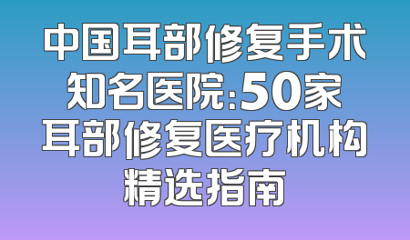 中国耳部修复手术知名医院：50家耳部修复医疗机构精选指南