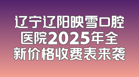辽宁辽阳映雪口腔医院2025年全新价格收费表来袭