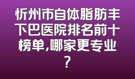 忻州市自体脂肪丰下巴医院排名前十榜单，哪家更专业？