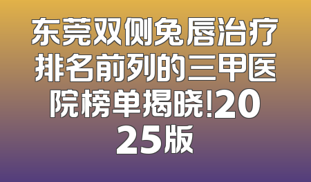 东莞双侧兔唇治疗排名前列的三甲医院榜单揭晓！2025版