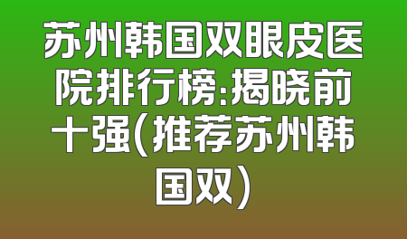 苏州韩国双眼皮医院排行榜：揭晓前十强(推荐苏州韩国双)