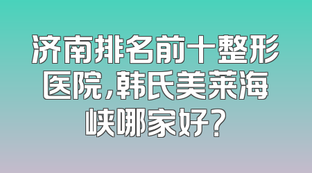 济南排名前十整形医院，韩氏美莱海峡哪家好？