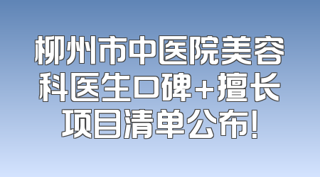 柳州市中医院美容科医生口碑+擅长项目清单公布！