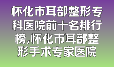 怀化市耳部整形专科医院前十名排行榜，怀化市耳部整形手术专家医院