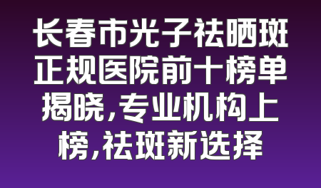 长春市光子祛晒斑正规医院前十榜单揭晓，专业机构上榜，祛斑新选择
