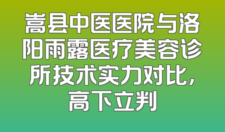 嵩县中医医院与洛阳雨露医疗美容诊所技术实力对比，高下立判
