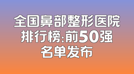全国鼻部整形医院排行榜：前50强名单发布
