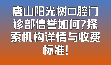 唐山阳光树口腔门诊部信誉如何？探索机构详情与收费标准！