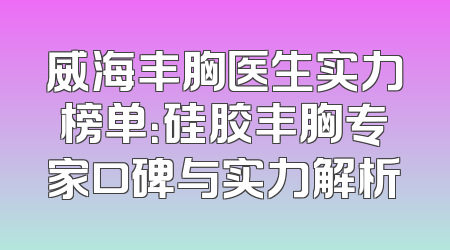 威海丰胸医生实力榜单：硅胶丰胸专家口碑与实力解析