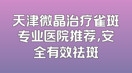 天津微晶治疗雀斑专业医院推荐，安全有效祛斑