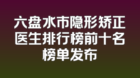 六盘水市隐形矫正医生排行榜前十名榜单发布
