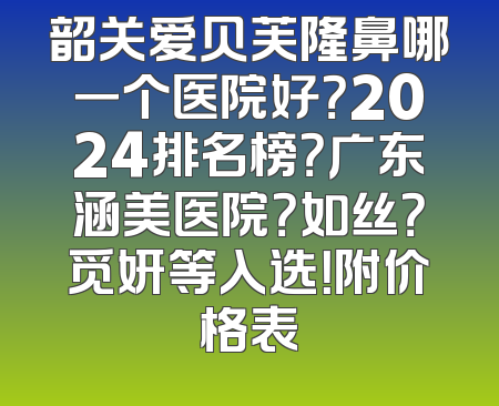 韶关爱贝芙隆鼻哪一个医院好？2024排名榜？广东涵美医院？如丝？觅妍等入选！附价格表