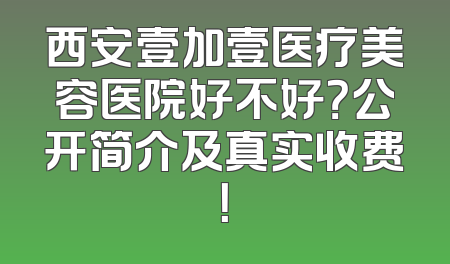 西安壹加壹医疗美容医院好不好？公开简介及真实收费！