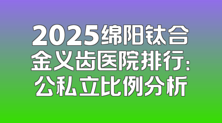 2025绵阳钛合金义齿医院排行：公私立比例分析