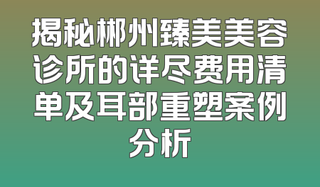 揭秘郴州臻美美容诊所的详尽费用清单及耳部重塑案例分析