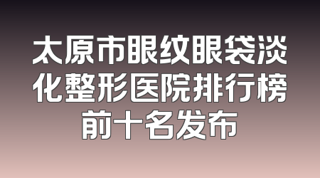 太原市眼纹眼袋淡化整形医院排行榜前十名发布