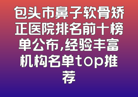 包头市鼻子软骨矫正医院排名前十榜单公布，经验丰富机构名单top推荐