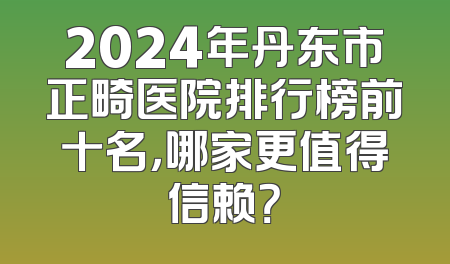 2024年丹东市正畸医院排行榜前十名，哪家更值得信赖？