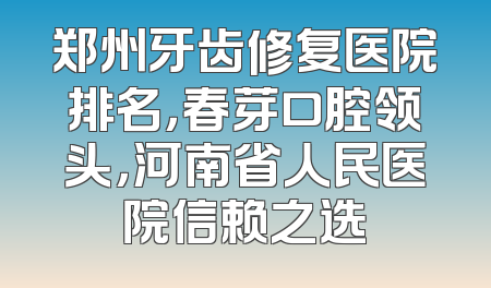郑州牙齿修复医院排名，春芽口腔领头，河南省人民医院信赖之选