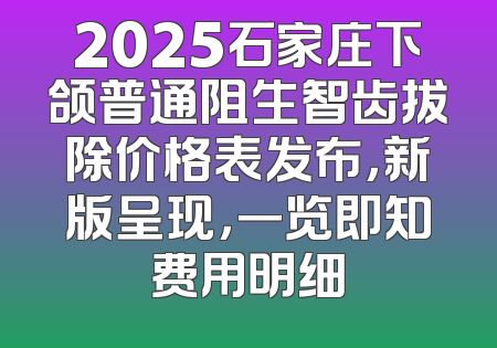2025石家庄下颌普通阻生智齿拔除价格表发布，新版呈现，一览即知费用明细