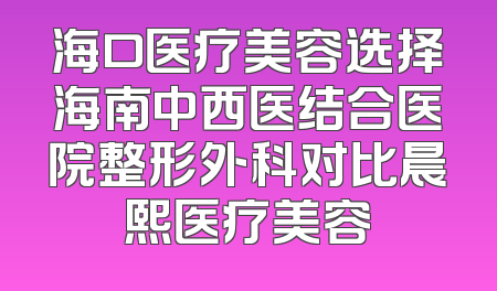 海口医疗美容选择海南中西医结合医院整形外科对比晨熙医疗美容