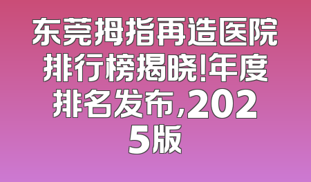 东莞拇指再造医院排行榜揭晓！年度排名发布，2025版