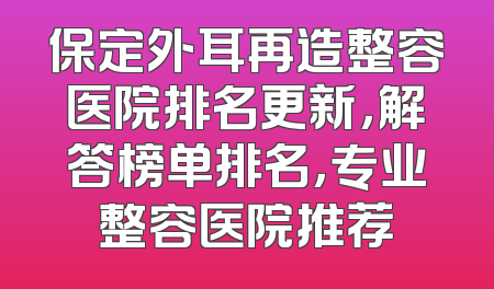 保定外耳再造整容医院排名更新，解答榜单排名，专业整容医院推荐