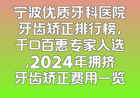 宁波优质牙科医院牙齿矫正排行榜，千口百惠专家入选，2024年拥挤牙齿矫正费用一览