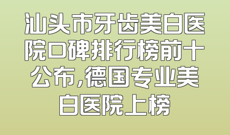 汕头市牙齿美白医院口碑排行榜前十公布，德国专业美白医院上榜