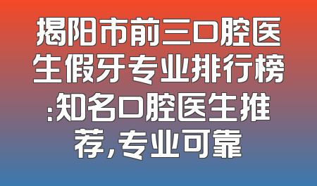 揭阳市前三口腔医生假牙专业排行榜：知名口腔医生推荐，专业可靠