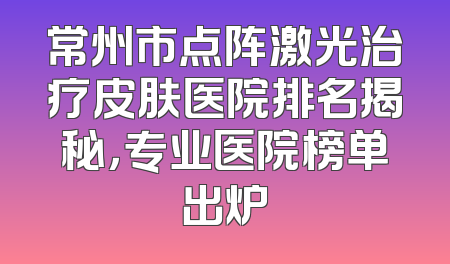 常州市点阵激光治疗皮肤医院排名揭秘，专业医院榜单出炉