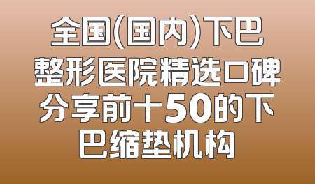 全国（国内）下巴整形医院精选口碑分享前十50的下巴缩垫机构