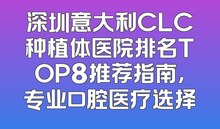 深圳意大利CLC种植体医院排名TOP8推荐指南，专业口腔医疗选择