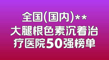 全国（国内）**大腿根色素沉着治疗医院50强榜单