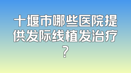 十堰市哪些医院提供发际线植发治疗？