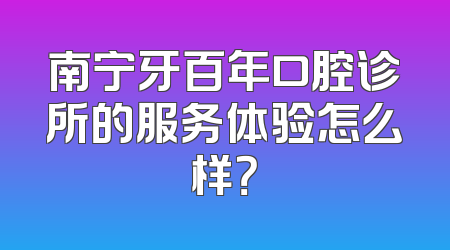 南宁牙百年口腔诊所的服务体验怎么样？
