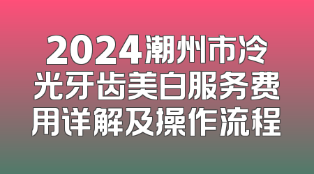 2024潮州市冷光牙齿美白服务费用详解及操作流程