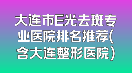 大连市E光去斑专业医院排名推荐（含大连整形医院）
