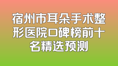 宿州市耳朵手术整形医院口碑榜前十名精选预测
