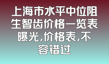 上海市水平中位阻生智齿价格一览表曝光，价格表，不容错过