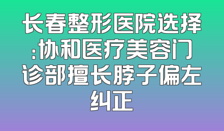 长春整形医院选择：协和医疗美容门诊部擅长脖子偏左纠正