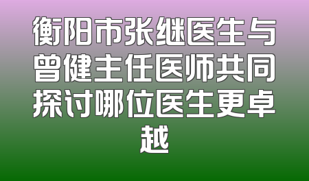 衡阳市张继医生与曾健主任医师共同探讨哪位医生更卓越